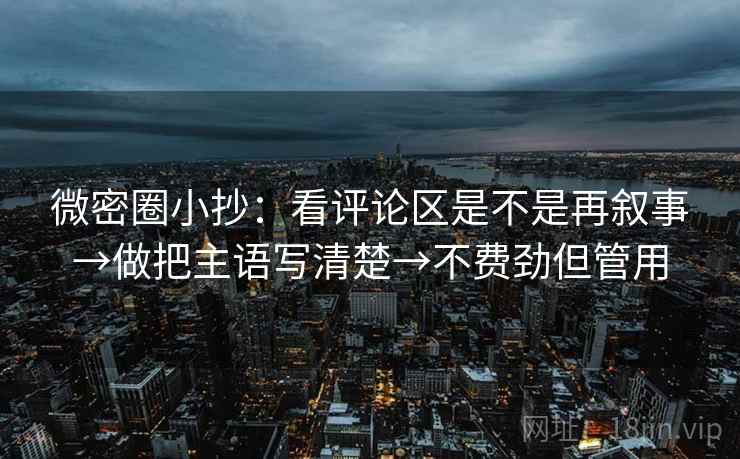 微密圈小抄：看评论区是不是再叙事→做把主语写清楚→不费劲但管用