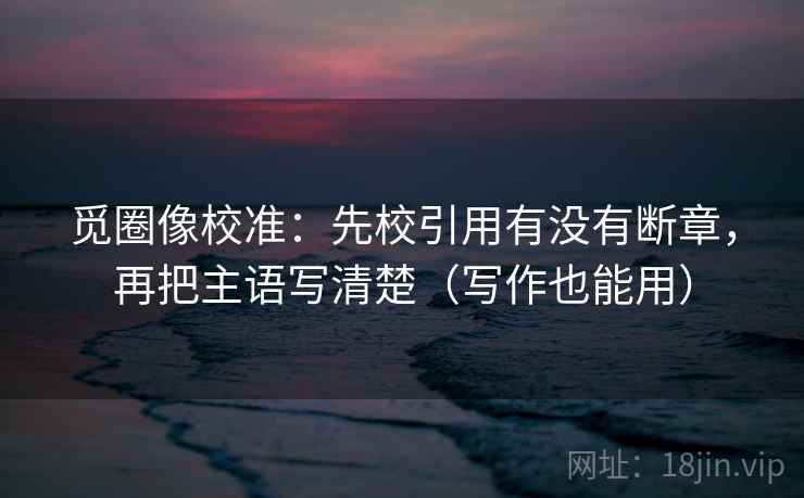 觅圈像校准:先校引用有没有断章,再把主语写清楚(写作也能用) 觅圈像校准:先校引用有没有断章,再把主语写清楚(写作也能用)