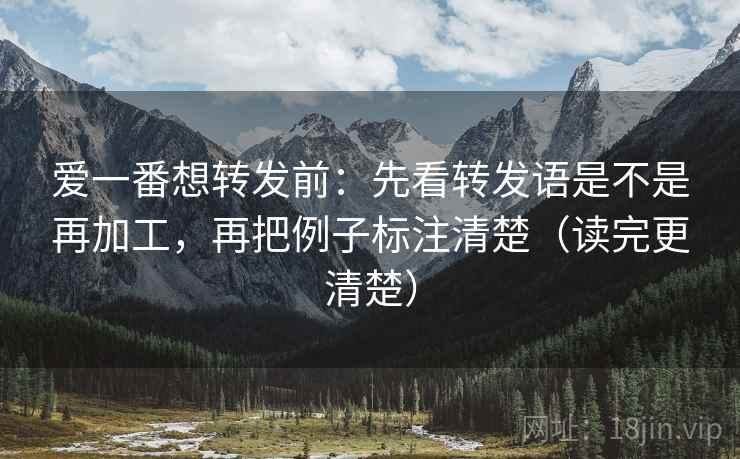 爱一番想转发前：先看转发语是不是再加工，再把例子标注清楚（读完更清楚）