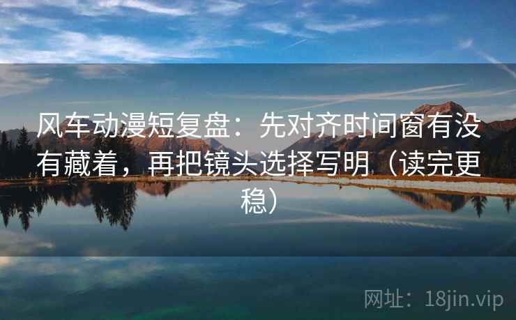 风车动漫短复盘：先对齐时间窗有没有藏着，再把镜头选择写明（读完更稳）