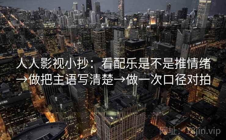 人人影视小抄：看配乐是不是推情绪→做把主语写清楚→做一次口径对拍